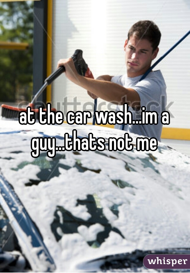 at the car wash...im a guy...thats not me 