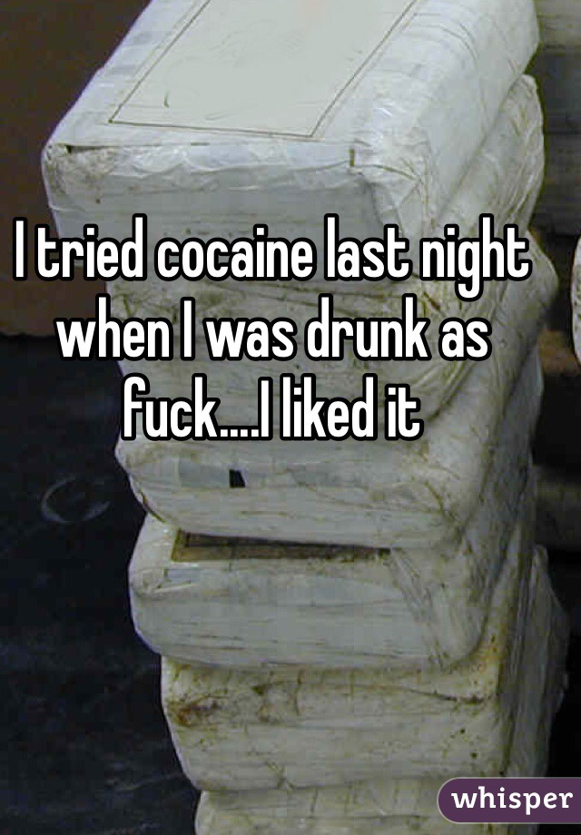 I tried cocaine last night when I was drunk as fuck....I liked it