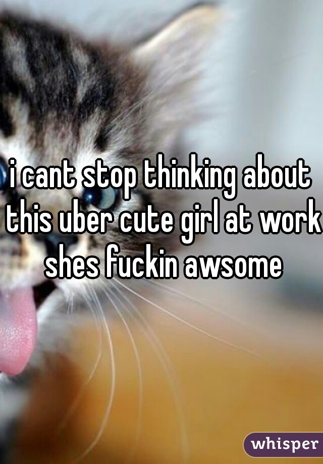i cant stop thinking about this uber cute girl at work shes fuckin awsome