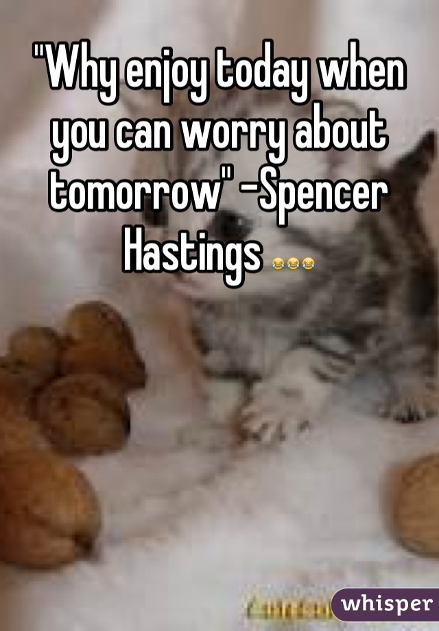 "Why enjoy today when you can worry about tomorrow" -Spencer Hastings 😂😂😂