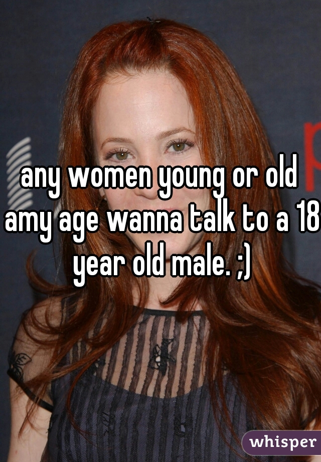 any women young or old amy age wanna talk to a 18 year old male. ;)