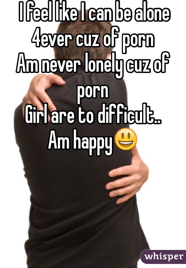  I feel like I can be alone 4ever cuz of porn
Am never lonely cuz of porn
Girl are to difficult..
Am happy😃