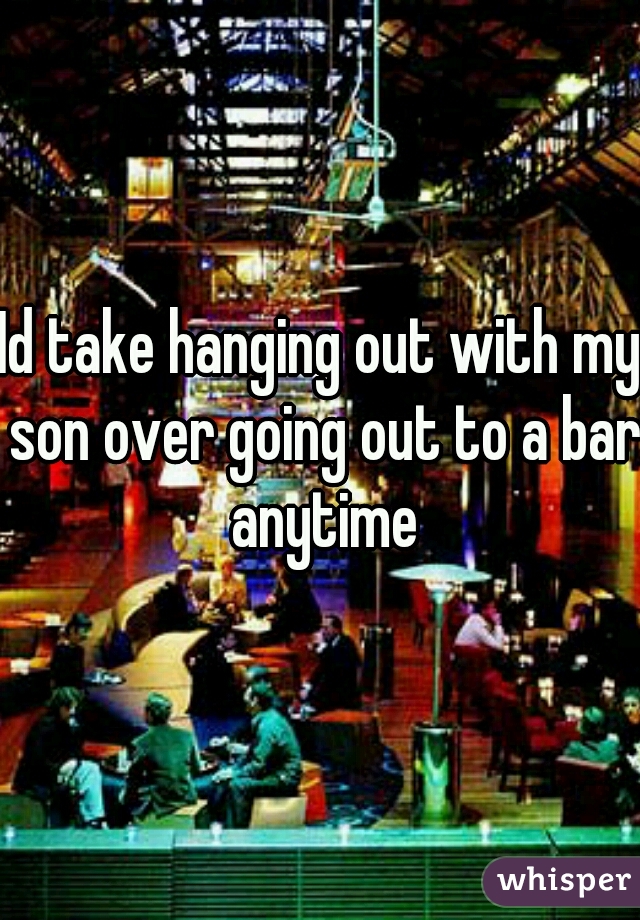 Id take hanging out with my son over going out to a bar anytime