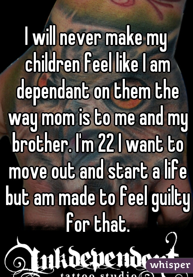 I will never make my children feel like I am dependant on them the way mom is to me and my brother. I'm 22 I want to move out and start a life but am made to feel guilty for that.
