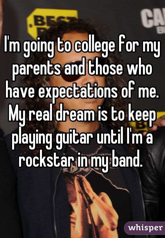I'm going to college for my parents and those who have expectations of me. My real dream is to keep playing guitar until I'm a rockstar in my band. 