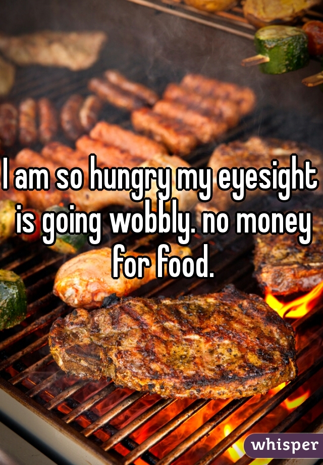 I am so hungry my eyesight is going wobbly. no money for food.