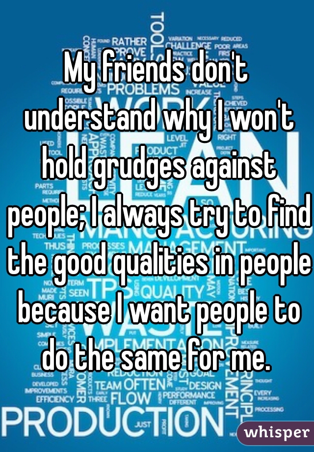 My friends don't understand why I won't hold grudges against people; I always try to find the good qualities in people because I want people to do the same for me. 