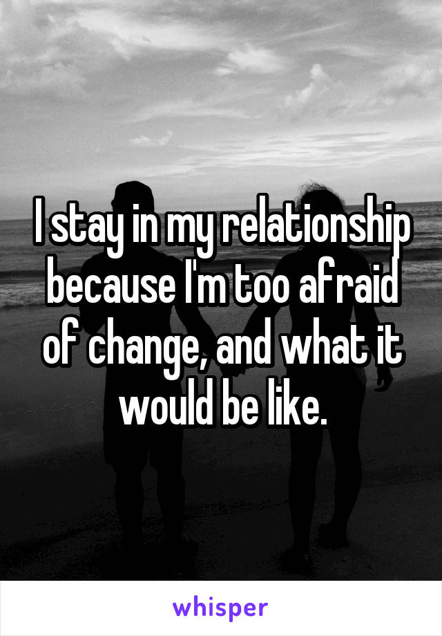 I stay in my relationship because I'm too afraid of change, and what it would be like.