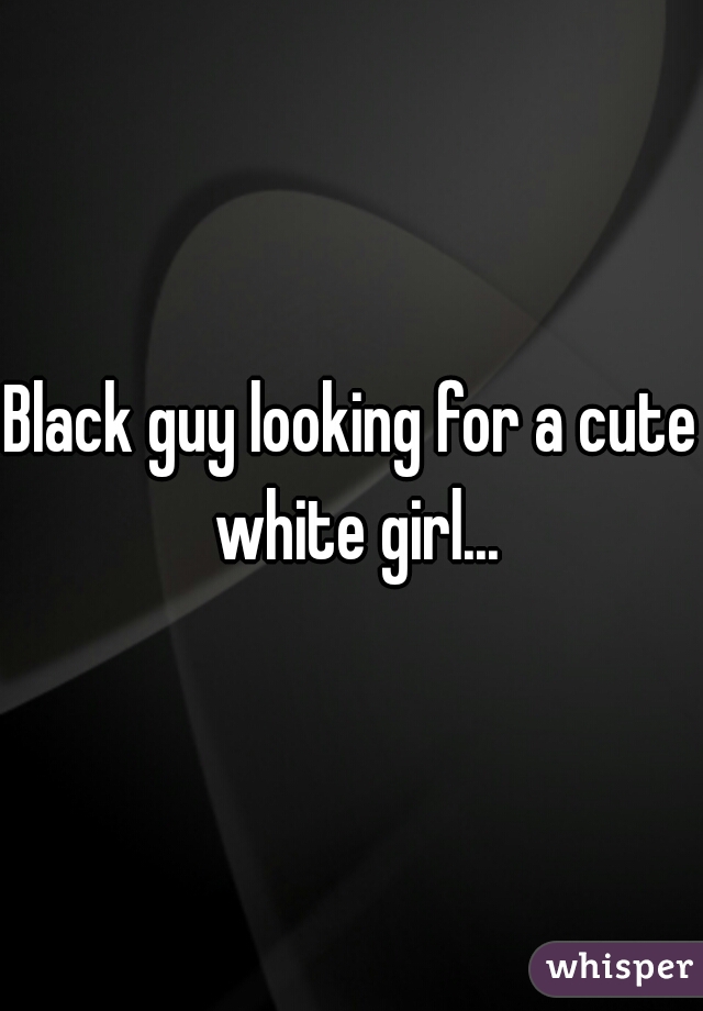 Black guy looking for a cute white girl...