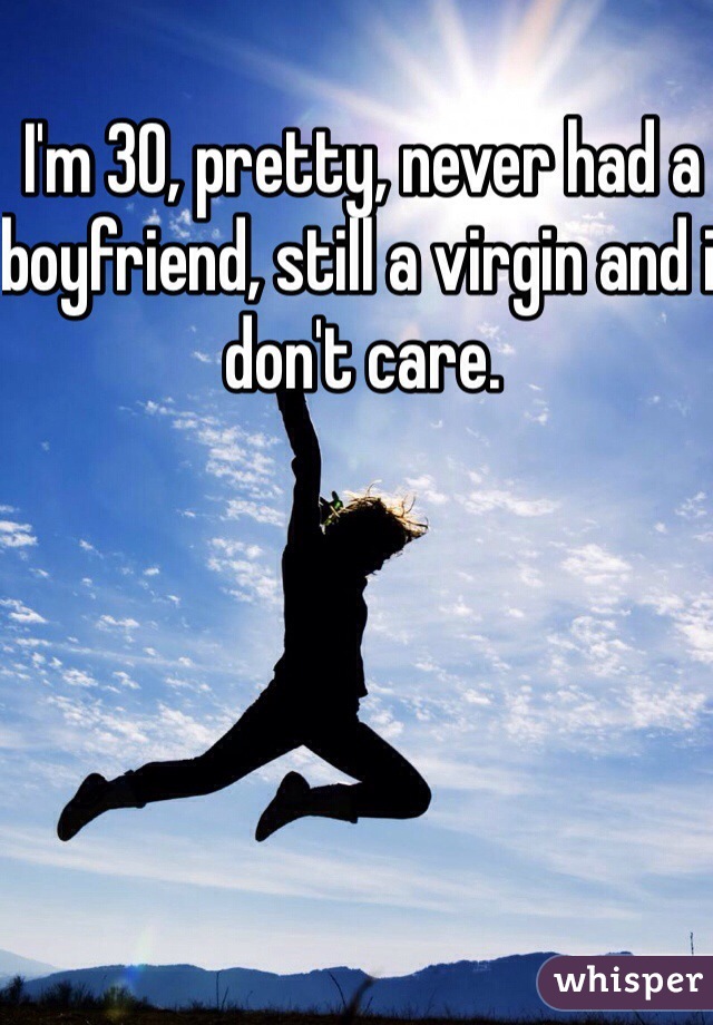 I'm 30, pretty, never had a boyfriend, still a virgin and i don't care.