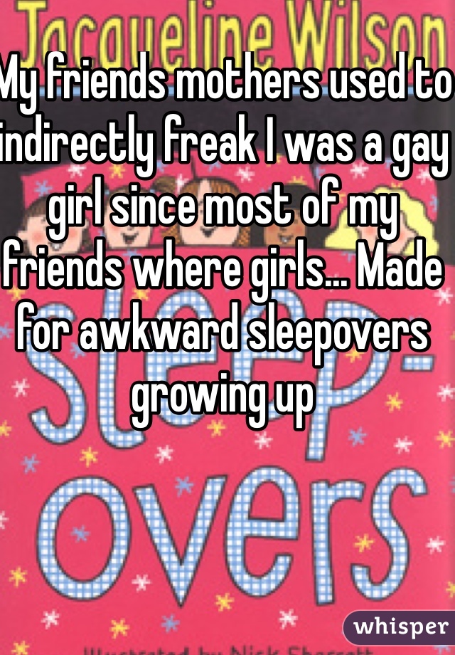 My friends mothers used to indirectly freak I was a gay girl since most of my friends where girls... Made for awkward sleepovers growing up