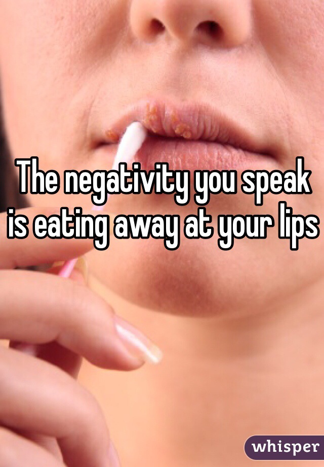 The negativity you speak is eating away at your lips