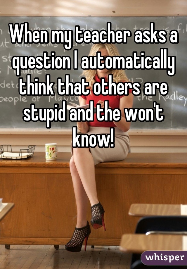 When my teacher asks a question I automatically think that others are stupid and the won't know!