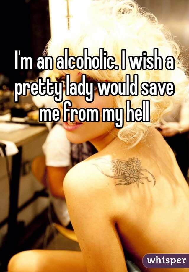 I'm an alcoholic. I wish a pretty lady would save me from my hell