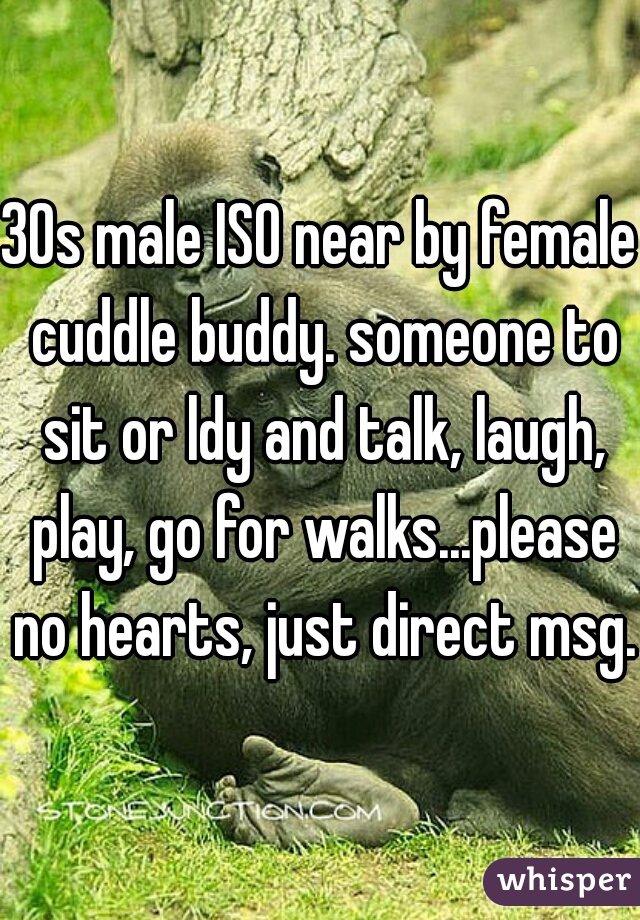 30s male ISO near by female cuddle buddy. someone to sit or ldy and talk, laugh, play, go for walks...please no hearts, just direct msg. 