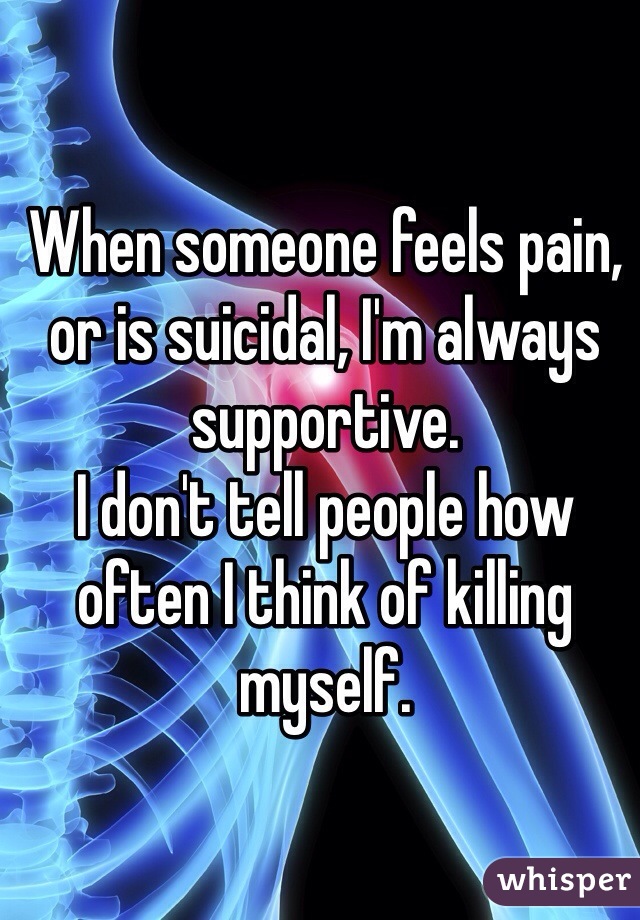 When someone feels pain, or is suicidal, I'm always supportive. 
I don't tell people how often I think of killing myself. 
