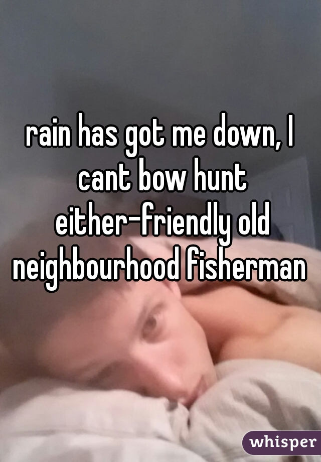 rain has got me down, I cant bow hunt either-friendly old neighbourhood fisherman 
