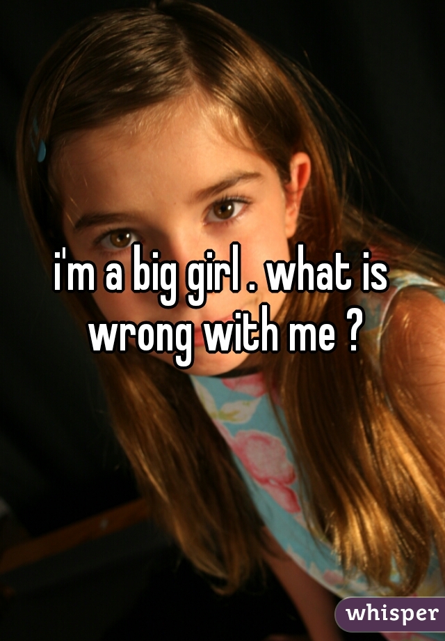 i'm a big girl . what is wrong with me ?