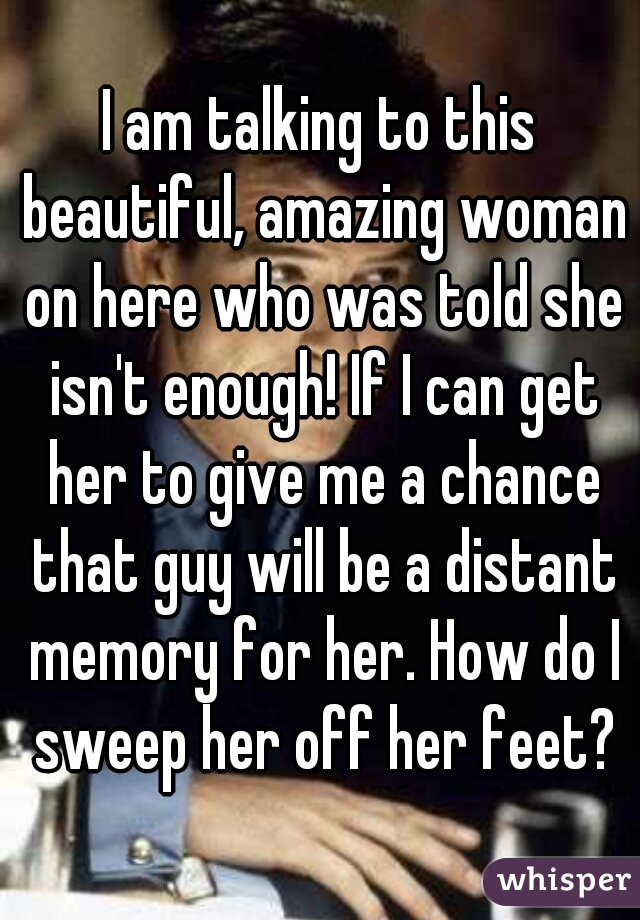 I am talking to this beautiful, amazing woman on here who was told she isn't enough! If I can get her to give me a chance that guy will be a distant memory for her. How do I sweep her off her feet?