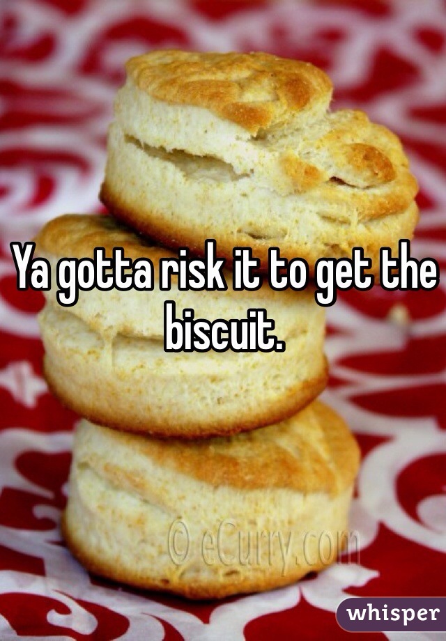 Ya gotta risk it to get the biscuit.