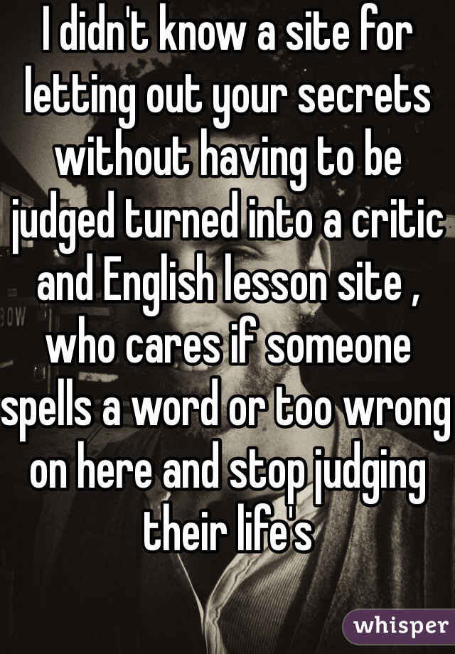 I didn't know a site for letting out your secrets without having to be judged turned into a critic and English lesson site , who cares if someone spells a word or too wrong on here and stop judging their life's 