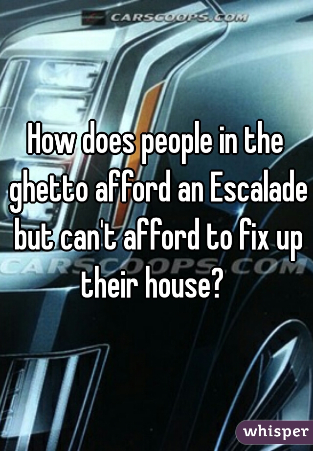 How does people in the ghetto afford an Escalade but can't afford to fix up their house?  