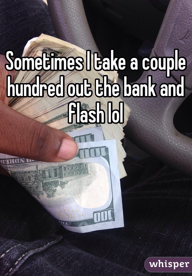 Sometimes I take a couple hundred out the bank and flash lol