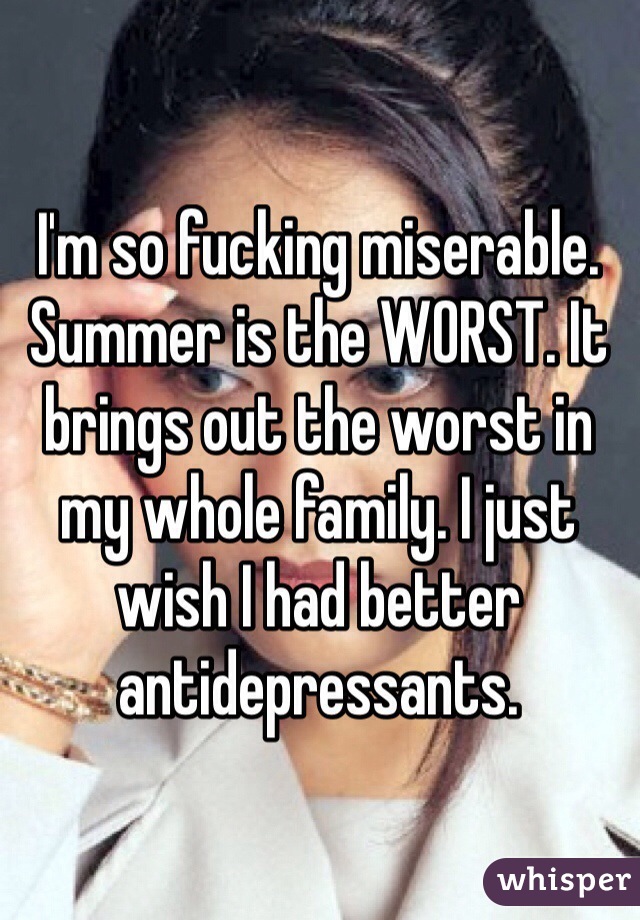 I'm so fucking miserable. Summer is the WORST. It brings out the worst in my whole family. I just wish I had better antidepressants. 