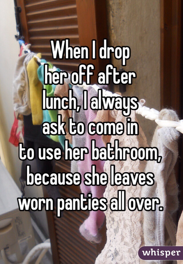 When I drop
her off after
lunch, I always
ask to come in
to use her bathroom,
because she leaves 
worn panties all over. 