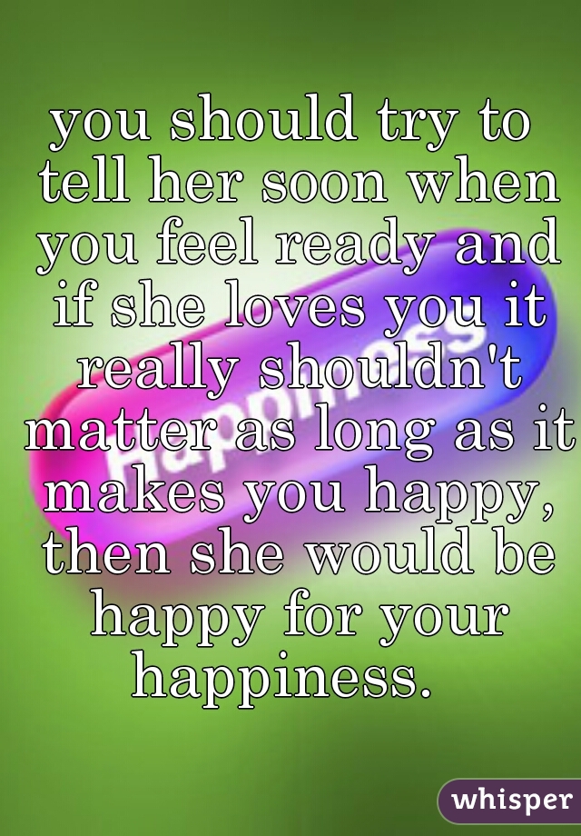 you should try to tell her soon when you feel ready and if she loves you it really shouldn't matter as long as it makes you happy, then she would be happy for your happiness.  