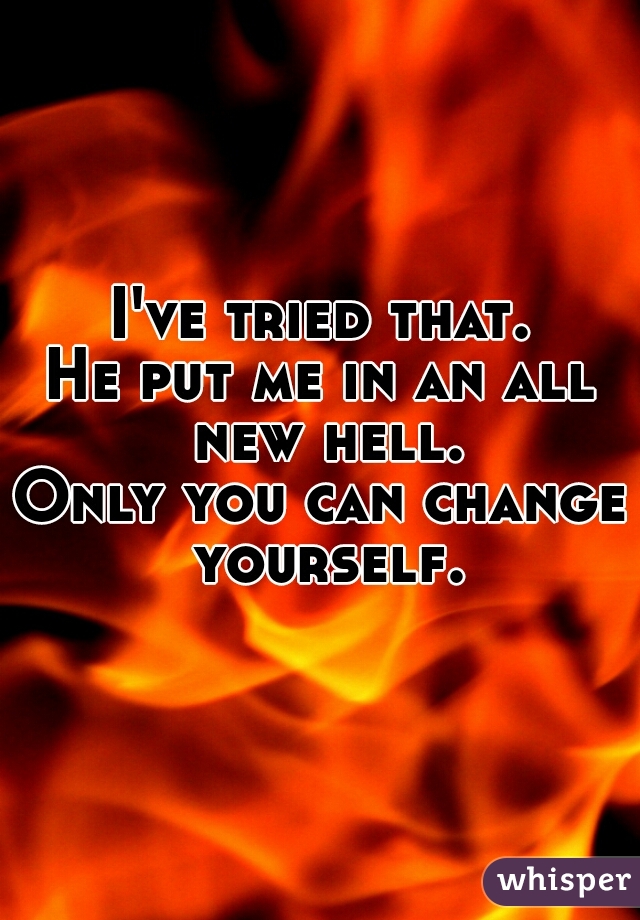 I've tried that.
He put me in an all new hell.
Only you can change yourself.