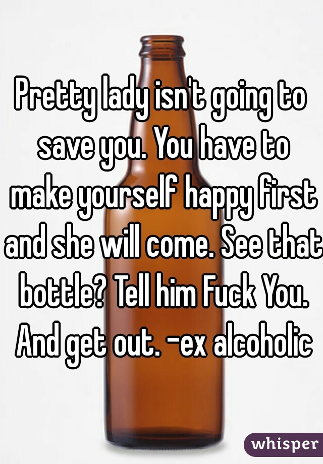 Pretty lady isn't going to save you. You have to make yourself happy first and she will come. See that bottle? Tell him Fuck You. And get out. -ex alcoholic