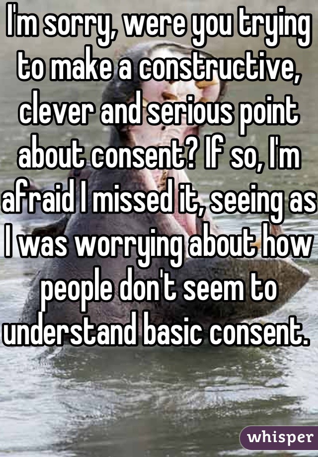 I'm sorry, were you trying to make a constructive, clever and serious point about consent? If so, I'm afraid I missed it, seeing as I was worrying about how people don't seem to understand basic consent. 