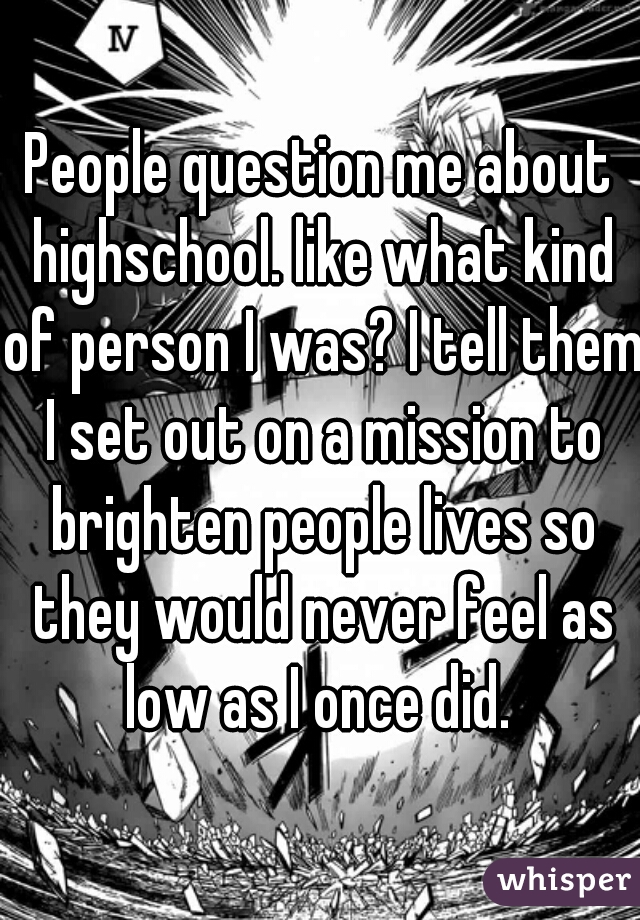 People question me about highschool. like what kind of person I was? I tell them I set out on a mission to brighten people lives so they would never feel as low as I once did. 