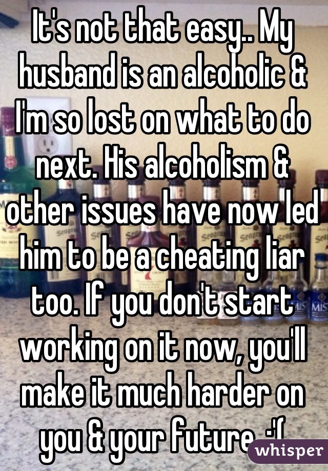 It's not that easy.. My husband is an alcoholic & I'm so lost on what to do next. His alcoholism & other issues have now led him to be a cheating liar too. If you don't start working on it now, you'll make it much harder on you & your future. :'(