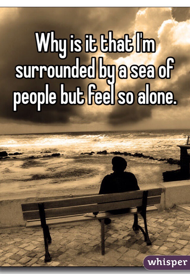 Why is it that I'm surrounded by a sea of people but feel so alone. 