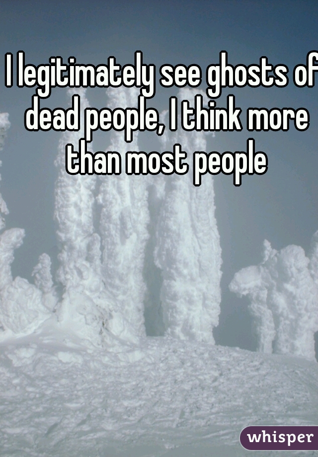 I legitimately see ghosts of dead people, I think more than most people