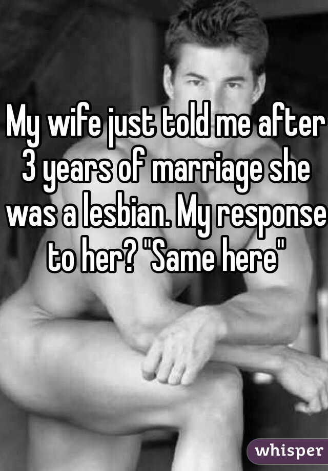 My wife just told me after 3 years of marriage she was a lesbian. My response to her? "Same here"