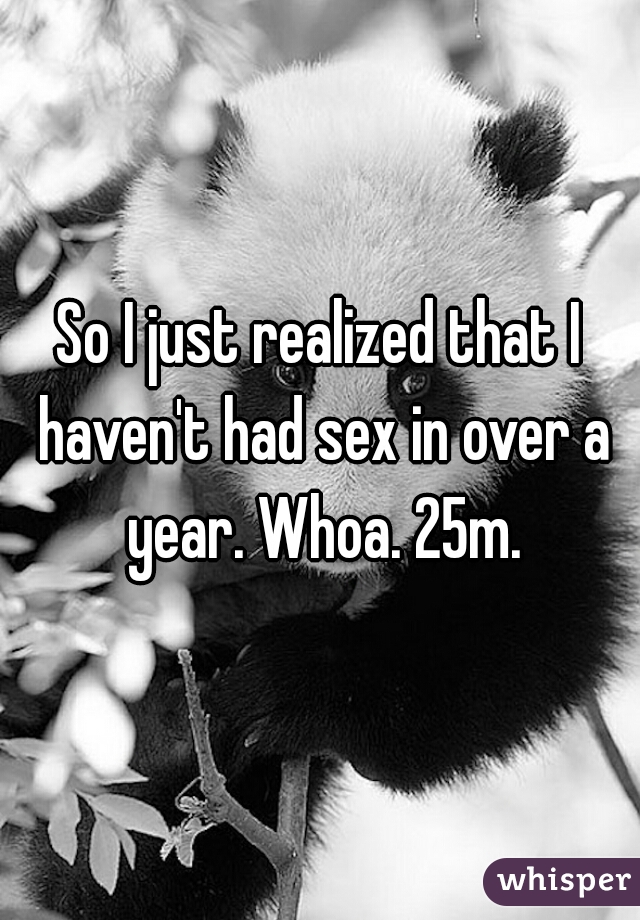 So I just realized that I haven't had sex in over a year. Whoa. 25m.