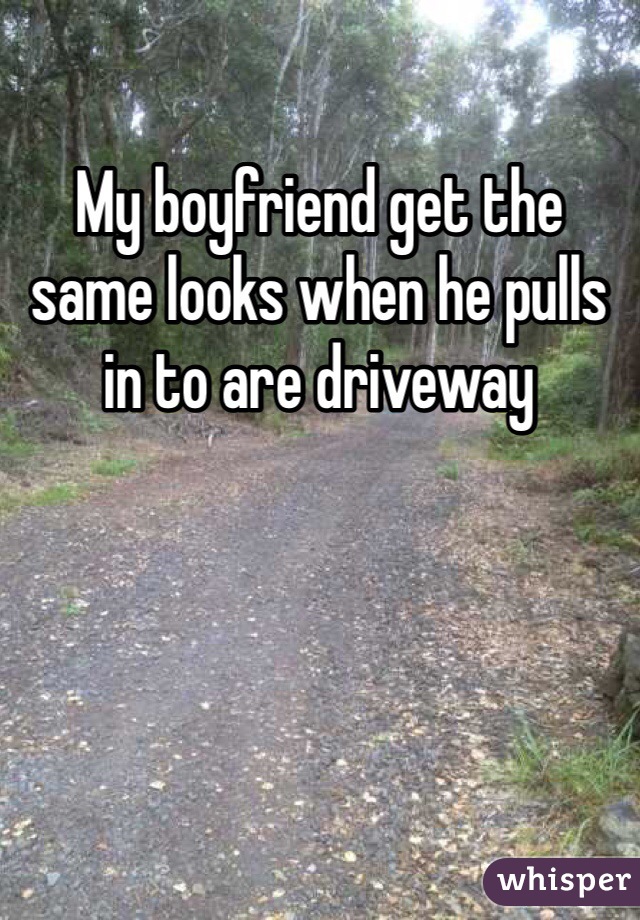 My boyfriend get the same looks when he pulls in to are driveway 