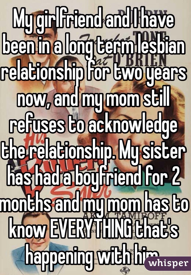 My girlfriend and I have been in a long term lesbian relationship for two years now, and my mom still refuses to acknowledge the relationship. My sister has had a boyfriend for 2 months and my mom has to know EVERYTHING that's happening with him. 
