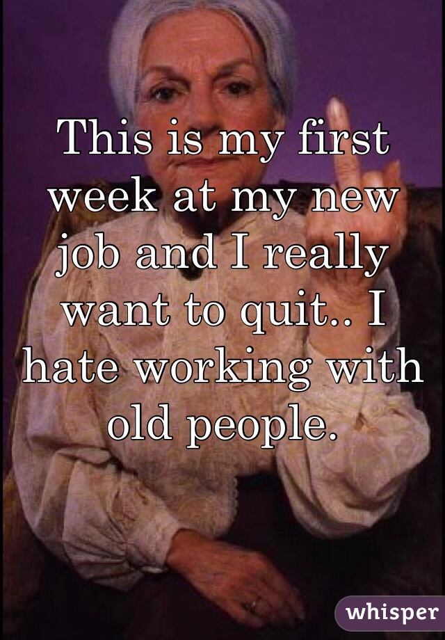 This is my first week at my new job and I really want to quit.. I hate working with old people. 