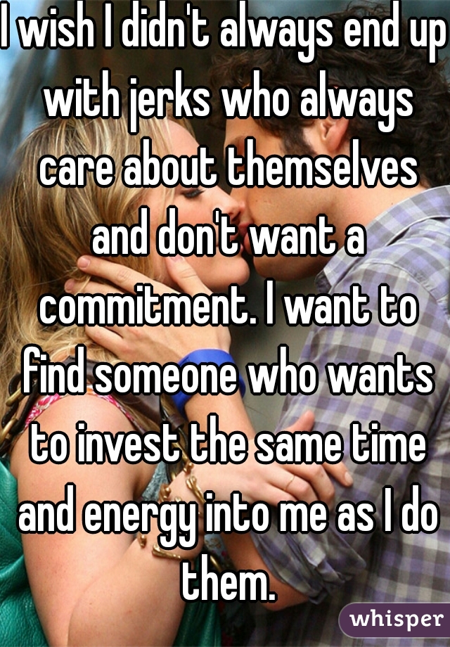 I wish I didn't always end up with jerks who always care about themselves and don't want a commitment. I want to find someone who wants to invest the same time and energy into me as I do them.