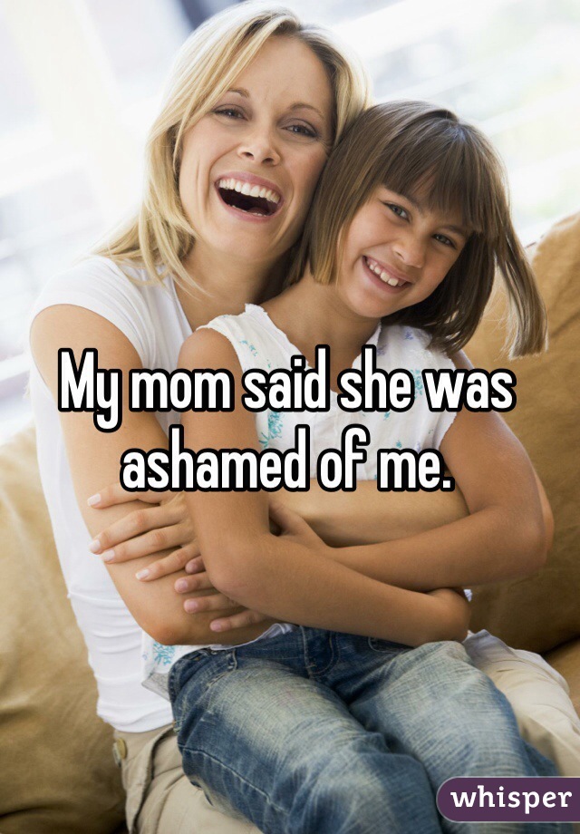 My mom said she was ashamed of me. 