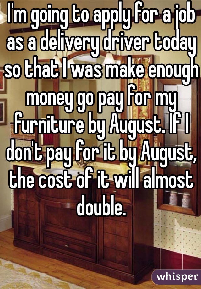 I'm going to apply for a job as a delivery driver today so that I was make enough money go pay for my furniture by August. If I don't pay for it by August, the cost of it will almost double. 