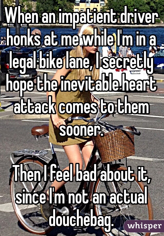 When an impatient driver honks at me while I'm in a legal bike lane, I secretly hope the inevitable heart attack comes to them sooner.

Then I feel bad about it, since I'm not an actual douchebag.