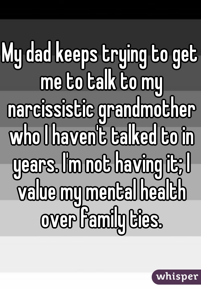 My dad keeps trying to get me to talk to my narcissistic grandmother who I haven't talked to in years. I'm not having it; I value my mental health over family ties.