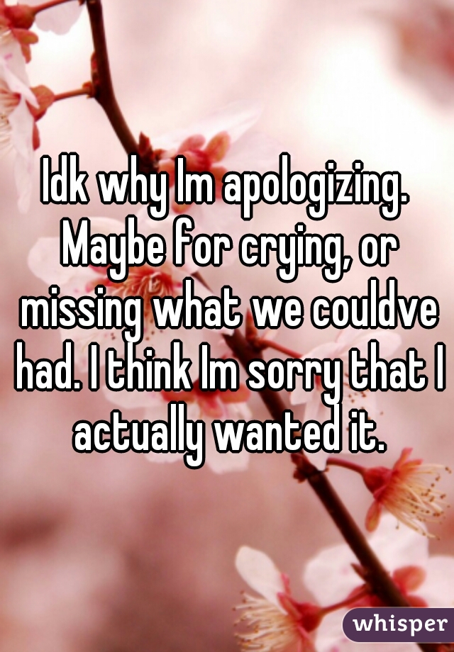 Idk why Im apologizing. Maybe for crying, or missing what we couldve had. I think Im sorry that I actually wanted it.