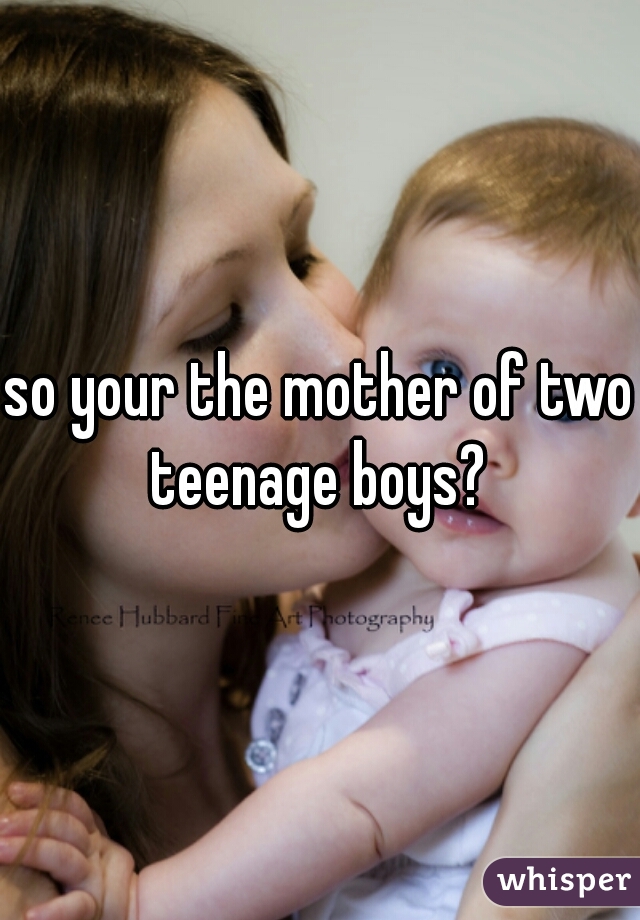 so your the mother of two teenage boys? 