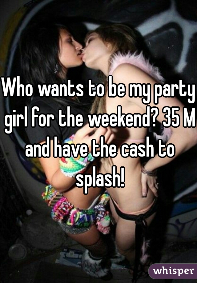Who wants to be my party girl for the weekend? 35 M and have the cash to splash!